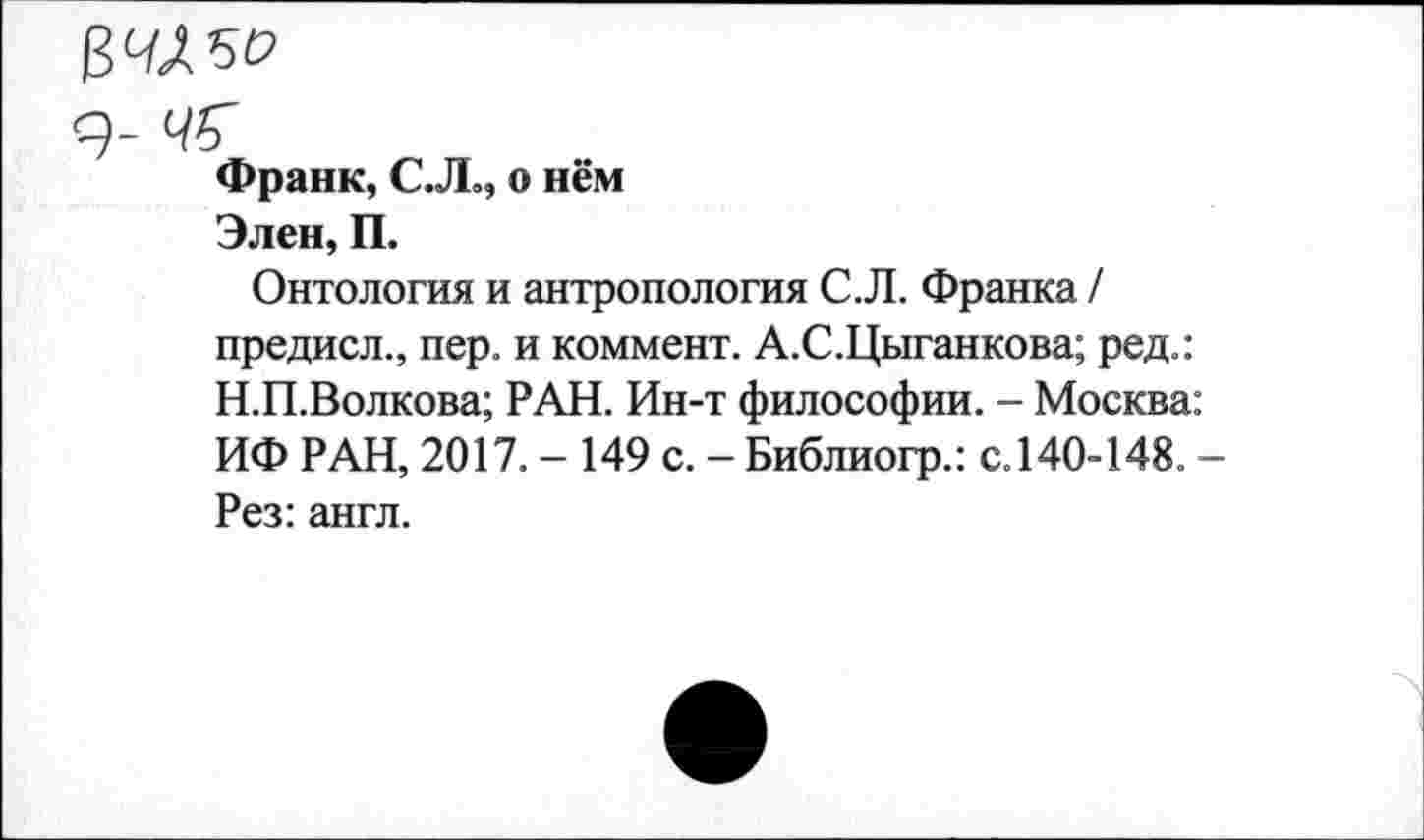 ﻿рмы
я- ч%
Франк, С.Л», о нём
Элен, П.
Онтология и антропология С.Л. Франка / предисл., пер. и коммент. А.С.Цыганкова; ред.: Н.П.Волкова; РАН. Ин-т философии. - Москва: ИФ РАН, 2017. - 149 с. - Библиогр.: с.140-148. -Рез: англ.